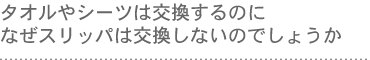 タオルやシーツは交換するのに、なぜスリッパは交換しないのでしょうか